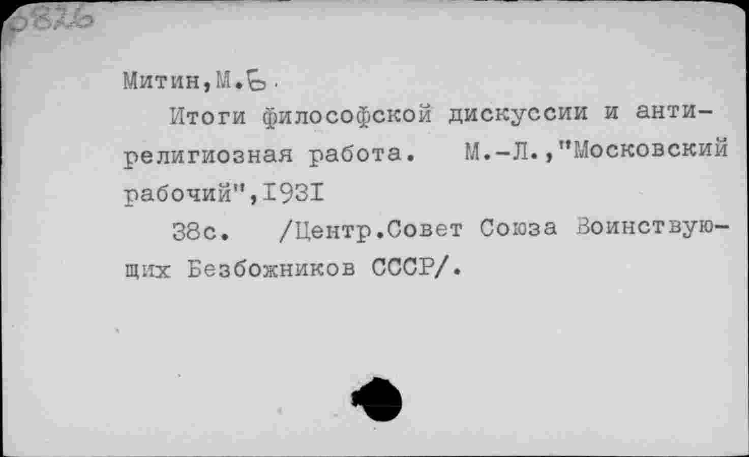 ﻿Митин,М.^.
Итоги философской дискуссии и антирелигиозная работа. М.-Л.,’’Московский рабочий”,1931
38с. /Центр.Совет Союза Воинствующих Безбожников СССР/.